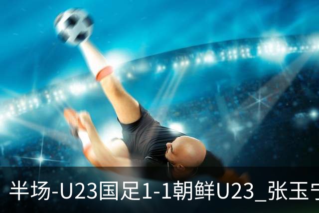 半场-U23国足1-1朝鲜U23 张玉宁头球破门吴曦献助攻毛伟杰染黄